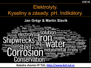 CHE 05

Elektrolyty.
Kyseliny a zásady. pH. Indikátory.

Image created at http://wordle.net/

Jan Grégr & Martin Slavík

Katedra chemie FP TUL: http://www.kch.tul.cz

 