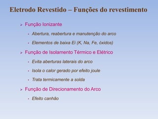  Função Ionizante
• Abertura, reabertura e manutenção do arco
• Elementos de baixa Ei (K, Na, Fe, óxidos)
 Função de Isolamento Térmico e Elétrico
• Evita aberturas laterais do arco
• Isola o calor gerado por efeito joule
• Trata termicamente a solda
 Função de Direcionamento do Arco
• Efeito canhão
Eletrodo Revestido – Funções do revestimento
 