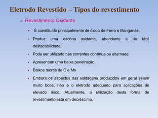  Revestimento Oxidante
 É constituído principalmente de óxido de Ferro e Manganês.
 Produz uma escória oxidante, abundante e de fácil
destacabilidade.
 Pode ser utilizado nas correntes contínua ou alternada
 Apresentam uma baixa penetração.
 Baixos teores de C e Mn
 Embora os aspectos das soldagens produzidos em geral sejam
muito boas, não é o eletrodo adequado para aplicações de
elevado risco. Atualmente, a utilização desta forma de
revestimento está em decréscimo.
Eletrodo Revestido – Tipos do revestimento
 