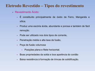  Revestimento Ácido:
 É constituído principalmente de óxido de Ferro, Manganês e
sílica.
 Produz uma escória ácida, abundante e porosa e também de fácil
remoção.
 Pode ser utilizado nos dois tipos de corrente,
 Penetração média e alta taxa de fusão,
 Poça de fusão volumosa
 Posições plana e filete horizontal.
 Boas propriedades da solda e boa aparência do cordão
 Baixa resistência à formação de trincas de solidificação.
Eletrodo Revestido – Tipos do revestimento
 