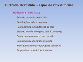  Rutílico (45 - 55% TiO2)
• Elevada produção de escória
• Penetração média a pequena
• Fácil abertura e manutenção do arco
• Elevado teor de hidrogênio (até 30 ml/100 g)
• Devem ser ressecados com cuidado
• Boa aparência do cordão de solda
• Transferência metálica por gotas pequenas
• Propriedades mecânicas limitadas
Eletrodo Revestido – Tipos do revestimento
 
