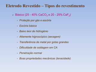  Básico (25 - 40% CaCO3 e 20 - 25% CaF2)
• Proteção por gás e escória
• Escória básica
• Baixo teor de hidrogênio
• Altamente higroscópico (secagem)
• Transferência de metal por gotas grandes
• Dificuldade de soldagem em CA
• Penetração normal
• Boas propriedades mecânicas (tenacidade)
Eletrodo Revestido – Tipos do revestimento
 