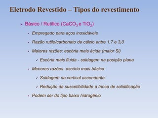 Básico / Rutílico (CaCO3 e TiO2)
• Empregado para aços inoxidáveis
• Razão rutilo/carbonato de cálcio entre 1,7 e 3,0
• Maiores razões: escória mais ácida (maior Si)
 Escória mais fluida - soldagem na posição plana
• Menores razões: escória mais básica
 Soldagem na vertical ascendente
 Redução da suscetibilidade a trinca de solidificação
• Podem ser do tipo baixo hidrogênio
Eletrodo Revestido – Tipos do revestimento
 