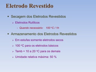 Eletrodo Revestido
 Secagem dos Eletrodos Revestidos
 Eletrodos Rutílicos
• Quando necessário: 100 oC / 1h
 Armazenamento dos Eletrodos Revestidos
 Em estufas somente eletrodos secos
 100 oC para os eletrodos básicos
 Tamb + 10 a 20 oC para os demais
 Umidade relativa máxima: 50 %
 