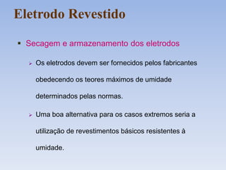 Eletrodo Revestido
 Secagem e armazenamento dos eletrodos
 Os eletrodos devem ser fornecidos pelos fabricantes
obedecendo os teores máximos de umidade
determinados pelas normas.
 Uma boa alternativa para os casos extremos seria a
utilização de revestimentos básicos resistentes à
umidade.
 