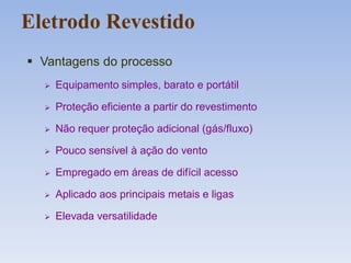 Eletrodo Revestido
 Vantagens do processo
 Equipamento simples, barato e portátil
 Proteção eficiente a partir do revestimento
 Não requer proteção adicional (gás/fluxo)
 Pouco sensível à ação do vento
 Empregado em áreas de difícil acesso
 Aplicado aos principais metais e ligas
 Elevada versatilidade
 
