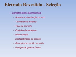 Eletrodo Revestido - Seleção
 Características operacionais
• Abertura e manutenção do arco
• Transferência metálica
• Tipos de corrente
• Posições de soldagem
• Efeito canhão
• Destacabilidade da escória
• Geometria do cordão de solda
• Geração de gases e fumos
 