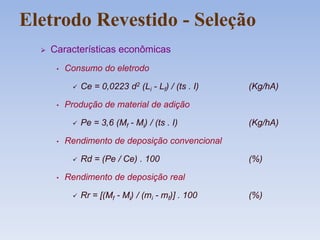 Eletrodo Revestido - Seleção
 Características econômicas
• Consumo do eletrodo
 Ce = 0,0223 d2 (Li - Lf) / (ts . I) (Kg/hA)
• Produção de material de adição
 Pe = 3,6 (Mf - Mi) / (ts . I) (Kg/hA)
• Rendimento de deposição convencional
 Rd = (Pe / Ce) . 100 (%)
• Rendimento de deposição real
 Rr = [(Mf - Mi) / (mi - mf)] . 100 (%)
 