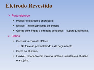 Eletrodo Revestido
 Porta-eletrodo
 Prender o eletrodo e energizá-lo.
 Isolado – minimizar riscos de choque
 Garras bem limpas e em boas condições – superaquecimento.
 Cabos
 Conduzir a corrente elétrica
 Da fonte ao porta-eletrodo e da peça a fonte.
 Cobre ou alumínio
 Flexível, recoberto com material isolante, resistente a abrasão
e à sujeira.
 