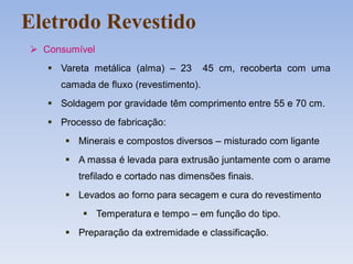 Eletrodo Revestido
 Consumível
 Vareta metálica (alma) – 23 45 cm, recoberta com uma
camada de fluxo (revestimento).
 Soldagem por gravidade têm comprimento entre 55 e 70 cm.
 Processo de fabricação:
 Minerais e compostos diversos – misturado com ligante
 A massa é levada para extrusão juntamente com o arame
trefilado e cortado nas dimensões finais.
 Levados ao forno para secagem e cura do revestimento
 Temperatura e tempo – em função do tipo.
 Preparação da extremidade e classificação.
 