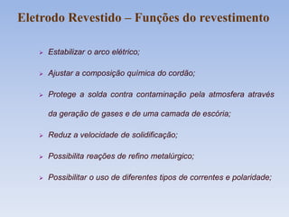 Eletrodo Revestido – Funções do revestimento
 Estabilizar o arco elétrico;
 Ajustar a composição química do cordão;
 Protege a solda contra contaminação pela atmosfera através
da geração de gases e de uma camada de escória;
 Reduz a velocidade de solidificação;
 Possibilita reações de refino metalúrgico;
 Possibilitar o uso de diferentes tipos de correntes e polaridade;
 