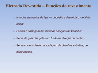  Introduz elementos de liga no depósito e desoxida o metal de
solda;
 Facilita a soldagem em diversas posições de trabalho;
 Serve de guia das gotas em fusão na direção do banho;
 Serve como isolante na soldagem de chanfros estreitos, de
difícil acesso.
Eletrodo Revestido – Funções do revestimento
 