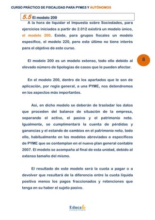 CURSO PRÁCTICO DE FISCALIDAD PARA PYMES Y AUTÓNOMOS 
8 
5.5 El modelo 200 
A la hora de liquidar el Impuesto sobre Sociedades, para 
ejercicios iniciados a partir de 2.012 existirá un modelo único, 
el modelo 200. Existe, para grupos fiscales un modelo 
específico, el modelo 220, pero este último no tiene interés 
para el objetivo de este curso. 
El modelo 200 es un modelo extenso, todo ello debido al 
elevado número de tipologías de casos que le pueden afectar. 
En el modelo 200, dentro de los apartados que le son de 
aplicación, por regla general, a una PYME, nos detendremos 
en los aspectos más importantes. 
Así, en dicho modelo se deberán de trasladar los datos 
que proceden del balance de situación de la empresa, 
separando el activo, el pasivo y el patrimonio neto. 
Igualmente, se cumplimentará la cuenta de pérdidas y 
ganancias y el estando de cambios en el patrimonio neto, todo 
ello, habitualmente en los modelos abreviados o específicos 
de PYME que se contemplan en el nuevo plan general contable 
2007. El modelo se acompaña al final de esta unidad, debido al 
extenso tamaño del mismo. 
El resultado de este modelo será la cuota a pagar o a 
devolver que resultará de la diferencia entre la cuota líquida 
positiva menos los pagos fraccionados y retenciones que 
tenga en su haber el sujeto pasivo. 
 