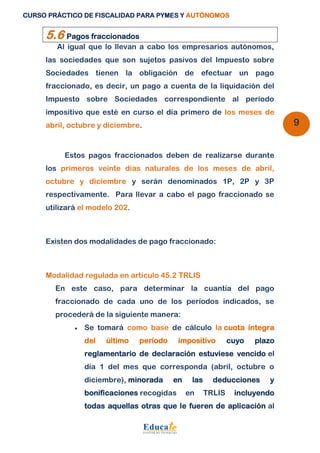 CURSO PRÁCTICO DE FISCALIDAD PARA PYMES Y AUTÓNOMOS 
9 
5.6 Pagos fraccionados 
Al igual que lo llevan a cabo los empresarios autónomos, 
las sociedades que son sujetos pasivos del Impuesto sobre 
Sociedades tienen la obligación de efectuar un pago 
fraccionado, es decir, un pago a cuenta de la liquidación del 
Impuesto sobre Sociedades correspondiente al período 
impositivo que esté en curso el día primero de los meses de 
abril, octubre y diciembre. 
Estos pagos fraccionados deben de realizarse durante 
los primeros veinte días naturales de los meses de abril, 
octubre y diciembre y serán denominados 1P, 2P y 3P 
respectivamente. Para llevar a cabo el pago fraccionado se 
utilizará el modelo 202. 
Existen dos modalidades de pago fraccionado: 
Modalidad regulada en artículo 45.2 TRLIS 
En este caso, para determinar la cuantía del pago 
fraccionado de cada uno de los períodos indicados, se 
procederá de la siguiente manera: 
 Se tomará como base de cálculo la cuota íntegra 
del último período impositivo cuyo plazo 
reglamentario de declaración estuviese vencido el 
día 1 del mes que corresponda (abril, octubre o 
diciembre), minorada en las deducciones y 
bonificaciones recogidas en TRLIS incluyendo 
todas aquellas otras que le fueren de aplicación al 
 
