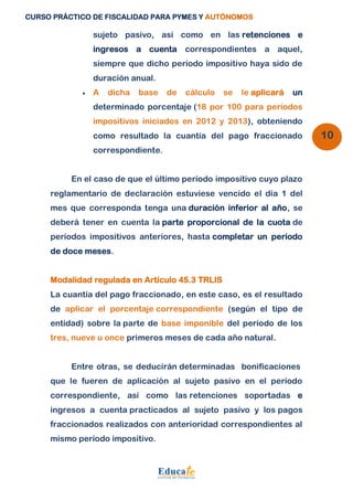 CURSO PRÁCTICO DE FISCALIDAD PARA PYMES Y AUTÓNOMOS 
10 
sujeto pasivo, así como en las retenciones e 
ingresos a cuenta correspondientes a aquel, 
siempre que dicho período impositivo haya sido de 
duración anual. 
 A dicha base de cálculo se le aplicará un 
determinado porcentaje (18 por 100 para períodos 
impositivos iniciados en 2012 y 2013), obteniendo 
como resultado la cuantía del pago fraccionado 
correspondiente. 
En el caso de que el último período impositivo cuyo plazo 
reglamentario de declaración estuviese vencido el día 1 del 
mes que corresponda tenga una duración inferior al año, se 
deberá tener en cuenta la parte proporcional de la cuota de 
períodos impositivos anteriores, hasta completar un período 
de doce meses. 
Modalidad regulada en Artículo 45.3 TRLIS 
La cuantía del pago fraccionado, en este caso, es el resultado 
de aplicar el porcentaje correspondiente (según el tipo de 
entidad) sobre la parte de base imponible del período de los 
tres, nueve u once primeros meses de cada año natural. 
Entre otras, se deducirán determinadas bonificaciones 
que le fueren de aplicación al sujeto pasivo en el período 
correspondiente, así como las retenciones soportadas e 
ingresos a cuenta practicados al sujeto pasivo y los pagos 
fraccionados realizados con anterioridad correspondientes al 
mismo período impositivo. 
 