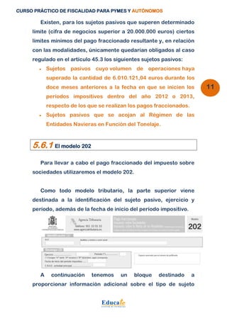 CURSO PRÁCTICO DE FISCALIDAD PARA PYMES Y AUTÓNOMOS 
11 
Existen, para los sujetos pasivos que superen determinado 
límite (cifra de negocios superior a 20.000.000 euros) ciertos 
límites mínimos del pago fraccionado resultante y, en relación 
con las modalidades, únicamente quedarían obligados al caso 
regulado en el artículo 45.3 los siguientes sujetos pasivos: 
 Sujetos pasivos cuyo volumen de operaciones haya 
superado la cantidad de 6.010.121,04 euros durante los 
doce meses anteriores a la fecha en que se inicien los 
períodos impositivos dentro del año 2012 o 2013, 
respecto de los que se realizan los pagos fraccionados. 
 Sujetos pasivos que se acojan al Régimen de las 
Entidades Navieras en Función del Tonelaje. 
5.6.1 El modelo 202 
Para llevar a cabo el pago fraccionado del impuesto sobre 
sociedades utilizaremos el modelo 202. 
Como todo modelo tributario, la parte superior viene 
destinada a la identificación del sujeto pasivo, ejercicio y 
período, además de la fecha de inicio del período impositivo. 
A continuación tenemos un bloque destinado a 
proporcionar información adicional sobre el tipo de sujeto 
 