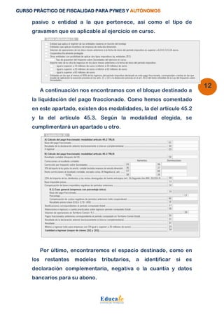 CURSO PRÁCTICO DE FISCALIDAD PARA PYMES Y AUTÓNOMOS 
12 
pasivo o entidad a la que pertenece, así como el tipo de 
gravamen que es aplicable al ejercicio en curso. 
A continuación nos encontramos con el bloque destinado a 
la liquidación del pago fraccionado. Como hemos comentado 
en este apartado, existen dos modalidades, la del artículo 45.2 
y la del artículo 45.3. Según la modalidad elegida, se 
cumplimentará un apartado u otro. 
Por último, encontraremos el espacio destinado, como en 
los restantes modelos tributarios, a identificar si es 
declaración complementaria, negativa o la cuantía y datos 
bancarios para su abono. 
 
