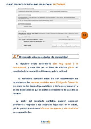CURSO PRÁCTICO DE FISCALIDAD PARA PYMES Y AUTÓNOMOS 
13 
5.7 El impuesto sobre sociedades y la contabilidad 
El impuesto sobre sociedades está muy ligado a la 
contabilidad, y todo ello por su base de cálculo parte del 
resultado de la contabilidad financiera de la entidad. 
El resultado contable debe de ser determinado de 
acuerdo con las normas previstas en el Código de Comercio 
así como en las demás leyes relativas a dicha determinación y 
en las disposiciones que se dicten en desarrollo de las citadas 
normas. 
Al partir del resultado contable, pueden aparecer 
diferencias respecto a los aspectos regulados en el TRLIS, 
por lo que será necesario efectuar los ajustes y correcciones 
correspondientes. 
 