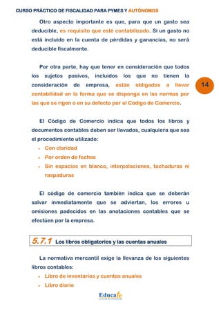 CURSO PRÁCTICO DE FISCALIDAD PARA PYMES Y AUTÓNOMOS 
14 
Otro aspecto importante es que, para que un gasto sea 
deducible, es requisito que esté contabilizado. Si un gasto no 
está incluido en la cuenta de pérdidas y ganancias, no será 
deducible fiscalmente. 
Por otra parte, hay que tener en consideración que todos 
los sujetos pasivos, incluidos los que no tienen la 
consideración de empresa, están obligados a llevar 
contabilidad en la forma que se disponga en las normas por 
las que se rigen o en su defecto por el Código de Comercio. 
El Código de Comercio indica que todos los libros y 
documentos contables deben ser llevados, cualquiera que sea 
el procedimiento utilizado: 
 Con claridad 
 Por orden de fechas 
 Sin espacios en blanco, interpolaciones, tachaduras ni 
raspaduras 
El código de comercio también indica que se deberán 
salvar inmediatamente que se adviertan, los errores u 
omisiones padecidos en las anotaciones contables que se 
efectúen por la empresa. 
5.7.1 Los libros obligatorios y las cuentas anuales 
La normativa mercantil exige la llevanza de los siguientes 
libros contables: 
 Libro de inventarios y cuentas anuales 
 Libro diario 
 