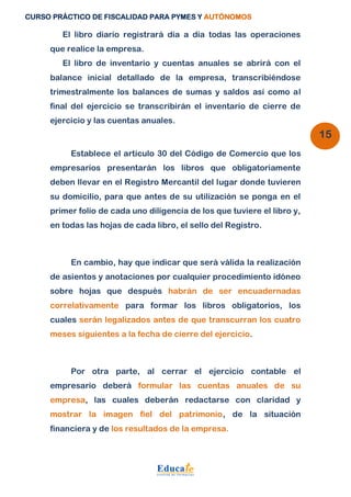 CURSO PRÁCTICO DE FISCALIDAD PARA PYMES Y AUTÓNOMOS 
15 
El libro diario registrará día a día todas las operaciones 
que realice la empresa. 
El libro de inventario y cuentas anuales se abrirá con el 
balance inicial detallado de la empresa, transcribiéndose 
trimestralmente los balances de sumas y saldos así como al 
final del ejercicio se transcribirán el inventario de cierre de 
ejercicio y las cuentas anuales. 
Establece el artículo 30 del Código de Comercio que los 
empresarios presentarán los libros que obligatoriamente 
deben llevar en el Registro Mercantil del lugar donde tuvieren 
su domicilio, para que antes de su utilización se ponga en el 
primer folio de cada uno diligencia de los que tuviere el libro y, 
en todas las hojas de cada libro, el sello del Registro. 
En cambio, hay que indicar que será válida la realización 
de asientos y anotaciones por cualquier procedimiento idóneo 
sobre hojas que después habrán de ser encuadernadas 
correlativamente para formar los libros obligatorios, los 
cuales serán legalizados antes de que transcurran los cuatro 
meses siguientes a la fecha de cierre del ejercicio. 
Por otra parte, al cerrar el ejercicio contable el 
empresario deberá formular las cuentas anuales de su 
empresa, las cuales deberán redactarse con claridad y 
mostrar la imagen fiel del patrimonio, de la situación 
financiera y de los resultados de la empresa. 
 