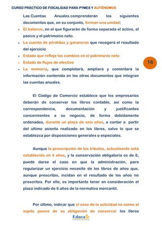 CURSO PRÁCTICO DE FISCALIDAD PARA PYMES Y AUTÓNOMOS 
16 
Las Cuentas Anuales comprenderán los siguientes 
documentos que, en su conjunto, forman una unidad: 
 El balance, en el que figurarán de forma separada el activo, el 
pasivo y el patrimonio neto. 
 La cuenta de pérdidas y ganancias que recogerá el resultado 
del ejercicio 
 Estado que refleje los cambios en el patrimonio neto 
 Estado de flujos de efectivo 
 La memoria, que completará, ampliará y comentará la 
información contenida en los otros documentos que integran 
las cuentas anuales. 
El Código de Comercio establece que los empresarios 
deberán de conservar los libros contable, así como la 
correspondencia, documentación y justificantes 
concernientes a su negocio, de forma debidamente 
ordenados, durante un plazo de seis años, a contar a partir 
del último asiento realizado en los libros, salvo lo que se 
establezca por disposiciones generales o especiales. 
Aunque la prescripción de los tributos, actualmente está 
establecida en 4 años, y la conservación obligatoria es de 6, 
puede darse el caso en que la administración, para 
regularizar un ejercicio necesite de los libros de años que, 
aunque prescritos, incidan en el resultado de los años no 
prescritos. Por ello, es importante tener en consideración el 
plazo indicado de 6 años de la normativa mercantil. 
Por último, indicar que el cese de la actividad no exime al 
sujeto pasivo de su obligación de conservar los libros 
 