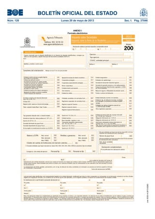 BOLETÍN OFICIAL DEL ESTADO 
Núm. 120 Lunes 20 de mayo de 2013 Sec. I. Pág. 37046 
Impuesto sobre Sociedades 
Impuesto sobre la Renta de no Residentes (establecimientos permanentes y 
entidades en régimen de atribución de rentas constituidas en el extranjero con presencia en territorio español) 
Entidad dedicada al arrend. de viviendas ................. 
Obligación información art. 15 R.I.S. ........................ 
Sólo para entidades que hayan marcado las claves 009 ó 010 de 
caracteres de la declaración (otros caracteres): 
Sólo para entidades que hayan marcado la clave 010 de caracteres 
de la declaración (otros caracteres): 
Declaración complementaria 
Nº de justifi cante de la declaración anterior 
Identifi cación 
N.I.F. 
Caracteres de la declaración: 
Agencia Tributaria 
Teléfono: 901 33 55 33 
www.agenciatributaria.es 
Marque con una "X" el o los que procedan 
Resto cooperativas ..................................... 
Incentivos empresa de reducida dimensión 
(cap. XII, tít. VII L.I.S.)............................................... 
Entidad ZEC ....................................................... 
Régimen entid. navieras en función del tonelaje... ............. Régimen especial Canarias ....................... 
Entidades sometidas a la normativa foral ...... 
Regímenes especiales de normativa foral...... 
Opción art. 51.2.b) L.I.S. ........................... 
Transmisión elementos patrimoniales 
arts. 26.2.d) y 84.1 L.I.S. ........................... 
024 
Opción art. 43.3 R.I.S. ................................ 037 
050 053 
Personal no fi jo 
Entidad sin ánimo de lucro acogida régimen 
fi scal Título II Ley 49/2002 .......................................... 
006 
015 
022 
028 
Tribut. conjunta Estado/Diput. Cdad. Forales .................. 
Inclusión en base imp. rentas positivas art. 107 L.I.S. .... 007 
Opción art.107.6 L.I.S. ............................................ 008 
Sociedad dominante de grupo fi scal ........................... 009 
D. 
Cooperativa protegida............................... 
Cooperativa especialmente protegida .......... 
Entidad aseguradora ............................................... 
Entidades de capital-riesgo ...................................... 
Sociedad de desarrollo industrial regional ................. 
Sociedad de garantía recíproca o de reafi anzamiento . 
Fondo de pensiones Real Decreto Legislativo 1/2002, 
de 29 de noviembre ................................................ 
Mutua de seguros o Mutualidad de previsión social .... 
Fondos o activos de titulización ................................ 
Establecimiento permanente ...................... 
Entidad parcialmente exenta ................................... 
Sociedad de inversión de capital variable 
o fondo de inversión de carácter fi nanciero...... ......... 
Comunidades titulares de montes 
vecinales en mano común .......................................... 
Entidad de tenencia de valores extranjeros................ 
Agrupación de interés económico española 
o Unión temporal de empresas .................................. 
Agrupación europea de interés económico ...... 
Sociedad de inversión inmobiliaria 
o fondo de inversión inmobiliaria .............................. 
051 
Firma del Secretario del Consejo de Administración, declarante o representante 
N . I. F . en su calidad de Secretario del Consejo de 
Administración de la entidad declarante o persona que cumpla las funciones en el órgano que sustituya a dicho Consejo, CERTIFICA: Que los representantes legales de la 
entidad, abajo fi rmantes, tienen facultades para actuar en nombre y por cuenta de la entidad y que sus nombramientos no han caducado ni han sido revocados a la fecha 
de esta declaración. 
La(s) persona(s) abajo identifi cadas como representante(s) legal(es) de la entidad declarante, manifi esta(n) que todos los datos consignados se corresponden con la información contenida en los libros ofi ciales 
exigidos por la legislación mercantil, o en su defecto por las normas que les sean aplicables, y en los registros auxiliares, en relación con la determinación del resultado contable. 
En testimonio de lo cual fi rma(n) la presente declaración en , a de de 
Por poder, 
D. 
N.I.F. 
Fecha poder 
Notaría 
Nota: Esta declaración deberá ser cumplimentada por apoderados de la sociedad, en número y con capacidad sufi ciente, con indicación de sus datos de identifi cación y de los relativos al cargo y escritura de 
apoderamiento. El declarante podrá solicitar de la Administración la rectifi cación de la presente declaración si considera que perjudica de cualquier modo sus intereses legítimos, o bien la restitución de lo indebi-damente 
ingresado si el perjuicio ha originado un ingreso indebido. Las solicitudes podrán hacerse siempre que la Administración tributaria no haya practicado liquidación defi nitiva o liquidación provisional por el 
mismo motivo ni haya transcurrido el plazo de cuatro años a que se refi ere el artículo 66 de la Ley 58/2003, de 17 de diciembre, General Tributaria (B.O.E. del 18). 
2012 
Modelo 
200 Declaración relativa al período impositivo comprendido desde 
Espacio reservado para la etiqueta identifi cativa (si no dispone de etiquetas identifi cativas, consigne sus 
datos en este apartado y adjunte fotocopia del documento acreditativo del N.I.F.). 
Apellidos y nombre o razón social 
EL AL 
Ejercicio ......................................................... 
Tipo ejercicio ................................................................ 
Teléfono 1 
Página 1 
Balance y ECPN: Pérdidas y ganancias : Mod. normal 
Mod. abreviado 
Mod. PYMES 
Mod. normal 
Mod. abreviado 
Mod. PYMES 
Régimen especial minería ......................... 
Entidad en rég. de atribución de rentas constituída 
en el extranjero con presencia en territorio español....... 
SOCIMI...... ......................................... .................. 
Tipo de entidad 
Regímenes aplicables 
Otros caracteres 
Estados de cuentas (*) 
Entidad inactiva ....................................... 
Base imponible negativa o cero ................. 
Opción art. 43.1 R.I.S. .............................. 
Entidad que forma parte de un grupo mercantil 
(art. 42 del Cód. Comercio) ..................................... 
Obligación información art. 45 R.I.S. ....................... 
Inversiones anticipadas-reserva inversiones en 
Canarias (art. 27.11 Ley 19/1994)........................... 
Personal asalariado 
Consigne la cifra media del ejercicio 
Número de grupo fi scal 
Declaración de los representantes legales de la entidad 
Firma 
Las declaraciones del I.R.N.R. (establec. permanentes y ent. en rég. de atribución de rentas constituídas en el extranjero con presencia en territorio español) se fi rmarán 
por el declarante o representante. 
Fecha (sólo declaraciones del IRNR): 
Por poder, 
D. 
N.I.F. 
Fecha poder 
Notaría 
Por poder, 
D. 
N.I.F. 
Fecha poder 
Notaría 
Personal fi jo 
Teléfono 2 
Sociedad dependiente de grupo fi scal ....................... 010 
047 
049 
029 
033 
016 
026 
027 
030 
035 
039 
043 
044 
045 
040 
041 042 
052 
054 
055 
(*) Excepto entidades que hayan marcado las claves 003, 004, 024, 025, 036 ó 058 de caracteres (tipo de entidad) 
025 
031 
032 
036 
038 
046 
012 
057 
020 
C.N.A.E. actividad principal ............................ 
058 
Tipo gravamen reducido mant. o creación empleo ......... 056 
Régimen especial hidrocarburos ................... 034 
Entidades que aplican el régimen especial Ley 
11/2009 (excepto SOCIMI).......................................... 
Otros regímenes especiales ................................... 
Gran empresa ......................................... 
013 
019 
021 
023 
048 
N.I.F. de la sociedad 
dominante 
Se ha acogido a la revalorización de activos Ley 16/2012 .. 059 
Entidad de crédito .................................... 060 
001 
002 
003 
004 
005 
011 
014 
017 
018 
Estados de cuentas de Instituciones de inversión colectiva .......... 061 
Rég. fi scal de operaciones de aportación de activos a 
sociedades para la gestión de activos (Ley 8/2012) . 062 
ANEXO I 
Formato electrónico 
cve: BOE-A-2013-5263 
 