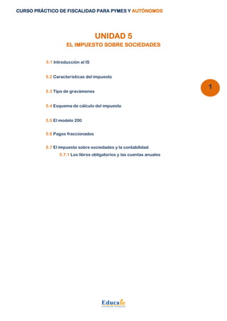 CURSO PRÁCTICO DE FISCALIDAD PARA PYMES Y AUTÓNOMOS 
1 
UNIDAD 5 
EL IMPUESTO SOBRE SOCIEDADES 
5.1 Introducción al IS 
5.2 Características del impuesto 
5.3 Tipo de gravámenes 
5.4 Esquema de cálculo del impuesto 
5.5 El modelo 200 
5.6 Pagos fraccionados 
5.7 El impuesto sobre sociedades y la contabilidad 
5.7.1 Los libros obligatorios y las cuentas anuales 
 
