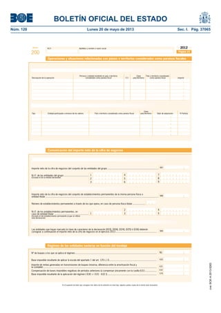 BOLETÍN OFICIAL DEL ESTADO 
Núm. 120 Lunes 20 de mayo de 2013 Sec. I. Pág. 37065 
Modelo N.I.F. Apellidos y nombre o razón social 
200 
2012 
Página 19 
Operaciones y situaciones relacionadas con países o territorios considerados como paraísos fi scales 
Operaciones relacionadas con países o territorios considerados como paraísos fi scales 
Persona o entidad residente en país o territorio Clave País o territorio considerado 
Descripción de la operación considerado como paraíso fi scal F/J país/territorio como paraíso fi scal Importe 
Tenencia de valores relacionados con países o territorios considerados como paraísos fi scales 
Tipo Entidad participada o emisora de los valores País o territorio considerado como paraíso fi scal país/territorio Valor de adquisición % Particip. 
Comunicación del importe neto de la cifra de negocios 
Clave 
Grupos de sociedades, art. 42 código de comercio, incluidas entidades de crédito y aseguradoras 
Importe neto de la cifra de negocios del conjunto de las entidades del grupo ........................................................................... 
No residentes con más de un establecimiento permanente 
7 
8 
9 
4 
5 
6 
1 
2 
3 
N.I.F. de las entidades del grupo .................................... 
(Excepto el de la entidad declarante) 
Importe neto de la cifra de negocios del conjunto de establecimientos permanentes de la misma persona física o 
entidad titular ....................................................................................................................................................................... 
Número de establecimientos permanentes a través de los que opera, en caso de persona física titular ................... 
2 
1 3 
N.I.F. de los establecimientos permanentes, en 
caso de entidad titular .................................................. 
(Excepto el del establecimiento permanente al que se refi ere 
esta declaración) 
4 
5 
Las entidades que hayan marcado la clave de caracteres de la declaración [003], [004], [024], [025] ó [036] deberán 
consignar a continuación el importe neto de la cifra de negocios en el ejercicio 2012 ............................................................. 
987 
988 
Entidades de crédito, aseguradoras, instituciones de inversión colectiva y sociedades de garantía recíproca 
989 
Régimen de las entidades navieras en función del tonelaje 
Nº de buques a los que se aplica el régimen......................................................................................................................... 
Base imponible resultante de aplicar la escala del apartado 1 del art. 125 L.I.S. ..................................................................... 
Importe de rentas generadas en transmisiones de buques (reserva, diferencia entre la amortización fi scal y 
la contable) ........................................................................................................................................................................ 
Compensación de bases imponibles negativas de períodos anteriores (a compensar únicamente con la casilla 631) ................. 
En el supuesto de tener que consignar más datos de los previstos en esta hoja, adjunte cuantas copias de la misma sean necesarias. 
N1 
Base imponible resultante de la aplicación del régimen [ 630 + ( 631 - 632 )] ......................................................................... 
630 
631 
632 
579 
cve: BOE-A-2013-5263 
 