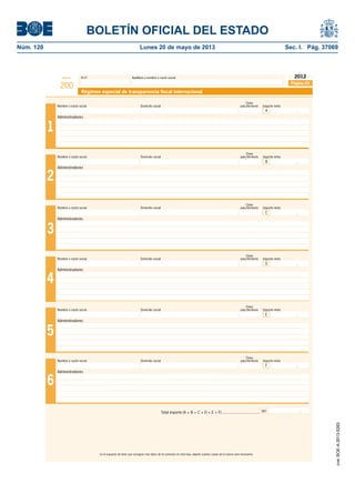 BOLETÍN OFICIAL DEL ESTADO 
Núm. 120 Lunes 20 de mayo de 2013 Sec. I. Pág. 37069 
Modelo N.I.F. Apellidos y nombre o razón social 
200 
2012 
Página 23 
Régimen especial de transparencia fi scal internacional 
1 
2 
3 
4 
5 
6 
Administradores 
Administradores 
Administradores 
Administradores 
Administradores 
Clave 
Nombre o razón social Domicilio social país/territorio Importe renta 
Administradores 
A 
B 
C 
D 
Clave 
Nombre o razón social Domicilio social país/territorio Importe renta 
Clave 
Nombre o razón social Domicilio social país/territorio Importe renta 
Clave 
Nombre o razón social Domicilio social país/territorio Importe renta 
Clave 
Nombre o razón social Domicilio social país/territorio Importe renta 
Clave 
E 
Nombre o razón social Domicilio social país/territorio Importe renta 
F 
Total importe (A + B + C + D + E + F) .................................. 387 
En el supuesto de tener que consignar más datos de los previstos en esta hoja, adjunte cuantas copias de la misma sean necesarias. 
cve: BOE-A-2013-5263 
 