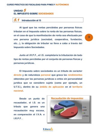 CURSO PRÁCTICO DE FISCALIDAD PARA PYMES Y AUTÓNOMOS 
3 
UNIDAD 5 
EL IMPUESTO SOBRE SOCIEDADES 
5.1 Introducción al IS 
Al igual que las rentas percibidas por personas físicas 
tributan en el Impuesto sobre la renta de las personas físicas, 
en el caso de que la manifestación de renta sea efectuada por 
una persona jurídica (sociedad, cooperativa, fundación, 
etc...), la obligación de tributar se lleva a cabo a través del 
Impuesto sobre Sociedades. 
Junto al I.R.P.F., el I.S. completaría la tributación de todo 
tipo de rentas percibidas por el conjunto de personas físicas y 
personas jurídicas. 
El Impuesto sobre sociedades es un tributo de carácter 
directo y de naturaleza personal que grava los rendimientos 
obtenidos por las personas jurídicas o entes sin personalidad 
jurídica que se considere sujeto (como por ejemplo, un 
U.T.E.), dentro de su ámbito de aplicación en el territorio 
nacional. 
Desde un punto de 
recaudador, el I.S. es un 
tributo que genera una 
recaudación muy escasa, 
en comparación al I.V.A. e 
I.R.P.F. . 
Recaudación de impuestos 
35% 
44% 
15% 
6% 
IVA 
IRPF 
IS 
OTROS 
 