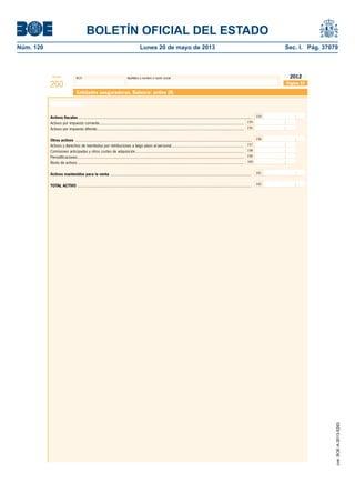BOLETÍN OFICIAL DEL ESTADO 
Núm. 120 Lunes 20 de mayo de 2013 Sec. I. Pág. 37079 
Modelo N.I.F. Apellidos y nombre o razón social 
200 
2012 
Entidades aseguradoras. Balance: activo (II) 
Activos fi scales ............................................................................................................................................................... 
Activos por impuesto corriente ..................................................................................................................................... 
Activos por impuesto diferido ....................................................................................................................................... 
154 
Otros activos .................................................................................................................................................................. 
Activos y derechos de reembolso por retribuciones a largo plazo al personal................................................................... 
Comisiones anticipadas y otros costes de adquisición.................................................................................................... 
157 
158 
159 
160 
Periodifi caciones ......................................................................................................................................................... 
Resto de activos ......................................................................................................................................................... 
Activos mantenidos para la venta .................................................................................................................................. 161 
TOTAL ACTIVO ................................................................................................................................................................ 162 
Página 33 
155 
153 
156 
Activo (cont.) 
cve: BOE-A-2013-5263 
 
