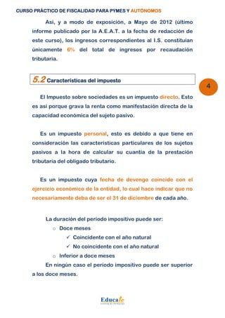 CURSO PRÁCTICO DE FISCALIDAD PARA PYMES Y AUTÓNOMOS 
4 
Así, y a modo de exposición, a Mayo de 2012 (último 
informe publicado por la A.E.A.T. a la fecha de redacción de 
este curso), los ingresos correspondientes al I.S. constituían 
únicamente 6% del total de ingresos por recaudación 
tributaria. 
5.2 Características del impuesto 
El Impuesto sobre sociedades es un impuesto directo. Esto 
es así porque grava la renta como manifestación directa de la 
capacidad económica del sujeto pasivo. 
Es un impuesto personal, esto es debido a que tiene en 
consideración las características particulares de los sujetos 
pasivos a la hora de calcular su cuantía de la prestación 
tributaria del obligado tributario. 
Es un impuesto cuya fecha de devengo coincide con el 
ejercicio económico de la entidad, lo cual hace indicar que no 
necesariamente deba de ser el 31 de diciembre de cada año. 
La duración del período impositivo puede ser: 
o Doce meses 
 Coincidente con el año natural 
 No coincidente con el año natural 
o Inferior a doce meses 
En ningún caso el período impositivo puede ser superior 
a los doce meses. 
 