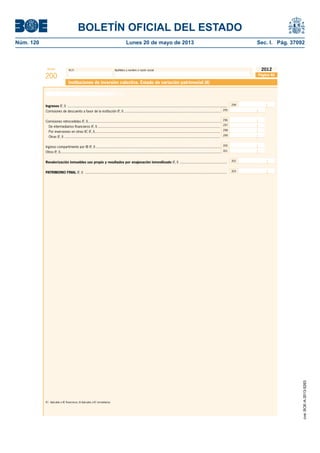 BOLETÍN OFICIAL DEL ESTADO 
Núm. 120 Lunes 20 de mayo de 2013 Sec. I. Pág. 37092 
Modelo N.I.F. Apellidos y nombre o razón social 
200 
2012 
Instituciones de inversión colectiva. Estado de variación patrimonial (II) 
Ingresos (F, I) ................................................................................................................................................................... 294 
Comisiones de descuento a favor de la institución (F, I) ................................................................................................... 295 
Comisiones retrocedidas (F, I) ........................................................................................................................................ 296 
De intermediarios fi nancieros (F, I) ............................................................................................................................. 
Por inversiones en otras IIC (F, I) ................................................................................................................................ 
Otras (F, I) ............................................................................................................................................................... 
Ingreso compartimento por IB (F, I) ................................................................................................................................ 
Otros (F, I) .................................................................................................................................................................... 
297 
298 
299 
Revalorización inmuebles uso propio y resultados por enajenación inmovilizado (F, I) ................................................ 302 
PATRIMONIO FINAL (F, I) ................................................................................................................................................. 303 
(F) Aplicable a IIC fi nancieras; (I) Aplicable a IIC inmobiliarias 
Página 46 
300 
301 
Estado de variación patrimonial (cont.) 
cve: BOE-A-2013-5263 
 
