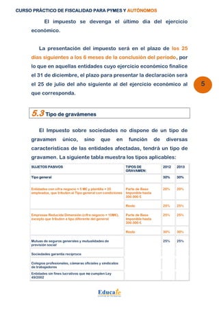 CURSO PRÁCTICO DE FISCALIDAD PARA PYMES Y AUTÓNOMOS 
5 
El impuesto se devenga el último día del ejercicio 
económico. 
La presentación del impuesto será en el plazo de los 25 
días siguientes a los 6 meses de la conclusión del período, por 
lo que en aquellas entidades cuyo ejercicio económico finalice 
el 31 de diciembre, el plazo para presentar la declaración será 
el 25 de julio del año siguiente al del ejercicio económico al 
que corresponda. 
5.3 Tipo de gravámenes 
El Impuesto sobre sociedades no dispone de un tipo de 
gravamen único, sino que en función de diversas 
características de las entidades afectadas, tendrá un tipo de 
gravamen. La siguiente tabla muestra los tipos aplicables: 
SUJETOS PASIVOS TIPOS DE 
GRAVAMEN: 
2012 2013 
Tipo general 
30% 30% 
Entidades con cifra negocio < 5 M€ y plantilla < 25 
empleados, que tributen al Tipo general con condiciones 
Parte de Base 
Imponible hasta 
300.000 € 
20% 20% 
Resto 25% 25% 
Empresas Reducida Dimensión (cifra negocio < 10M€), 
excepto que tributen a tipo diferente del general 
Parte de Base 
Imponible hasta 
300.000 € 
25% 25% 
Resto 30% 30% 
Mutuas de seguros generales y mutualidades de 
previsión social 
25% 25% 
Sociedades garantía recíproca 
Colegios profesionales, cámaras oficiales y sindicatos 
de trabajadores 
Entidades sin fines lucrativos que no cumplen Ley 
49/2002 
 