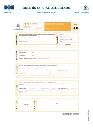 BOLETÍN OFICIAL DEL ESTADO 
Núm. 120 Lunes 20 de mayo de 2013 Sec. I. Pág. 37099 
Agencia Tributaria 
Administración de 
Modelo 
200 
Impuesto sobre Sociedades 
Delegación o Diputación / 
Comunidad Foral de 
Código Administración DOCUMENTO DE INGRESO O DEVOLUCIÓN 
Espacio reservado para la etiqueta identifi cativa. La etiqueta identifi cativa es imprescindible para la presentación de 
esta declaración-liquidación en una entidad colaboradora. 
N.I.F. 
Base imponible ................. 
Devengo (2) 
Líquido a ingresar o a devolver: Estado .............................................. 
Si la clave "líquido a ingresar o a devolver" es negativa, marque con una "X" la casilla que corresponda: 
Ejercicio ..... 
Tipo ejercicio ................ 
Período .................. 
0 A 
Importante: Ponga especial cuidado en la correcta cumplimentación de los datos de la cuenta en la que desea recibir la transferencia bancaria. 
Si la clave "líquido a ingresar o a devolver" es positiva, marque con una "X" la casilla que corresponda: 
Ingreso efectuado a favor del Tesoro Público. Cuenta restringida de colaboración en la recaudación de la A.E.A.T. de declaraciones-liquidaciones o autoli-quidaciones. 
Código cuenta cliente (CCC) 
Entidad: Ofi cina DC Núm. de cuenta 
Ejemplar para el declarante 
Ingreso (5) 
Forma de pago: 
Importe: I 
Liquidación (3) 
552 
Cuota íntegra .................... 562 
621 
Devolución (4) 
Código cuenta cliente (CCC) 
Entidad: Ofi cina DC Núm. de cuenta 
Renuncia a la devolución Devolución por transferencia 
Importe: D 
Firma 
Cuota cero (6) 
Declarante (7) 
Cuota cero 
...................................................... a ............ de........................... de ............... 
Identifi cación (1) 
Nombre o razón social De 93 a 
200NNNNNNNNN N 
Espacio reservado para la numeración por código de barras 
En efectivo E.C. Adeudo en cuenta 
cve: BOE-A-2013-5263 
 