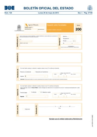 BOLETÍN OFICIAL DEL ESTADO 
Núm. 120 Lunes 20 de mayo de 2013 Sec. I. Pág. 37100 
Agencia Tributaria 
Administración de 
Modelo 
200 
Impuesto sobre Sociedades 
Delegación o Diputación / 
Comunidad Foral de 
Código Administración DOCUMENTO DE INGRESO O DEVOLUCIÓN 
Devengo (2) 
Espacio reservado para la etiqueta identifi cativa. La etiqueta identifi cativa es imprescindible para la presentación de 
esta declaración-liquidación en una entidad colaboradora. 
N.I.F. 
Si la clave "líquido a ingresar o a devolver" es negativa, marque con una "X" la casilla que corresponda: 
Ejercicio ..... 
Tipo ejercicio ................ 
Período .................. 
O A 
Importante: Ponga especial cuidado en la correcta cumplimentación de los datos de la cuenta en la que desea recibir la transferencia bancaria. 
Si la clave "líquido a ingresar o a devolver" es positiva, marque con una "X" la casilla que corresponda: 
Ingreso efectuado a favor del Tesoro Público. Cuenta restringida de colaboración en la recaudación de la A.E.A.T. de declaraciones-liquidaciones o autoli-quidaciones. 
Código cuenta cliente (CCC) 
Entidad: Ofi cina DC Núm. de cuenta 
Ejemplar para la entidad colaboradora/Administración 
Ingreso (5) 
Forma de pago: 
Importe: I 
Devolución (4) Liquidación (3) 
Código cuenta cliente (CCC) 
Entidad: Ofi cina DC Núm. de cuenta 
Renuncia a la devolución Devolución por transferencia 
Importe: D 
Firma 
Cuota cero (6) 
Declarante (7) 
Cuota cero 
...................................................... a ............ de........................... de ............... 
Identifi cación (1) 
Nombre o razón social De 93 a 
200NNNNNNNNN N 
Espacio reservado para la numeración por código de barras 
En efectivo E.C. Adeudo en cuenta 
cve: BOE-A-2013-5263 
