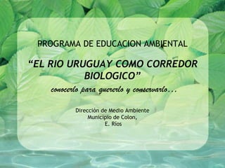 PROGRAMA DE EDUCACION AMBIENTAL

“EL RIO URUGUAY COMO CORREDOR
                BIOLOGICO”
     conocerlo para quererlo y conservarlo…

            Dirección de Medio Ambiente
                 Municipio de Colon,
                       E. Ríos
 