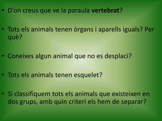 • D’on creus que ve la paraula vertebrat?
• Tots els animals tenen òrgans i aparells iguals? Per
què?
• Coneixes algun animal que no es desplaci?
• Tots els animals tenen esquelet?
• Si classifiquem tots els animals que existeixen en
dos grups, amb quin criteri els hem de separar?
 