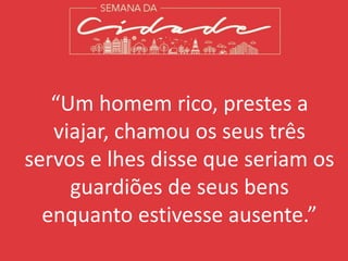 “Um homem rico, prestes a
viajar, chamou os seus três
servos e lhes disse que seriam os
guardiões de seus bens
enquanto estivesse ausente.”
 