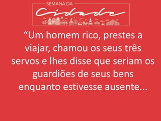 “Um homem rico, prestes a
viajar, chamou os seus três
servos e lhes disse que seriam os
guardiões de seus bens
enquanto estivesse ausente...
 
