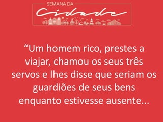 “Um homem rico, prestes a
viajar, chamou os seus três
servos e lhes disse que seriam os
guardiões de seus bens
enquanto estivesse ausente...
 