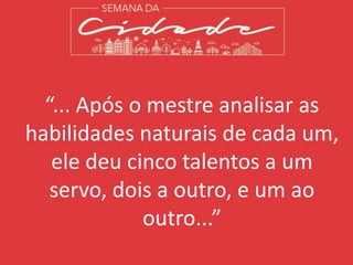 “... Após o mestre analisar as
habilidades naturais de cada um,
ele deu cinco talentos a um
servo, dois a outro, e um ao
outro...”
 