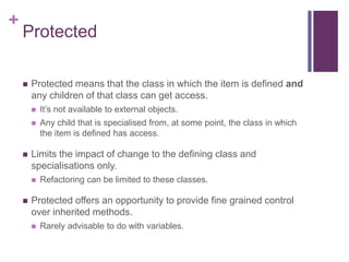 +
Protected
 Protected means that the class in which the item is defined and
any children of that class can get access.
 It’s not available to external objects.
 Any child that is specialised from, at some point, the class in which
the item is defined has access.
 Limits the impact of change to the defining class and
specialisations only.
 Refactoring can be limited to these classes.
 Protected offers an opportunity to provide fine grained control
over inherited methods.
 Rarely advisable to do with variables.
 