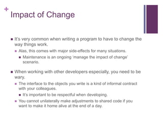 +
Impact of Change
 It’s very common when writing a program to have to change the
way things work.
 Alas, this comes with major side-effects for many situations.
 Maintenance is an ongoing ‘manage the impact of change’
scenario.
 When working with other developers especially, you need to be
wary.
 The interface to the objects you write is a kind of informal contract
with your colleagues.
 It’s important to be respectful when developing.
 You cannot unilaterally make adjustments to shared code if you
want to make it home alive at the end of a day.
 