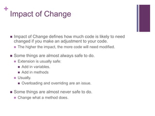+
Impact of Change
 Impact of Change defines how much code is likely to need
changed if you make an adjustment to your code.
 The higher the impact, the more code will need modified.
 Some things are almost always safe to do.
 Extension is usually safe:
 Add in variables.
 Add in methods
 Usually.
 Overloading and overriding are an issue.
 Some things are almost never safe to do.
 Change what a method does.
 