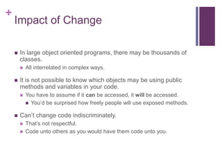 +
Impact of Change
 In large object oriented programs, there may be thousands of
classes.
 All interrelated in complex ways.
 It is not possible to know which objects may be using public
methods and variables in your code.
 You have to assume if it can be accessed, it will be accessed.
 You’d be surprised how freely people will use exposed methods.
 Can’t change code indiscriminately.
 That’s not respectful.
 Code unto others as you would have them code unto you.
 