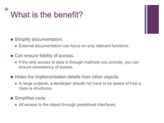 +
What is the benefit?
 Simplify documentation.
 External documentation can focus on only relevant functions.
 Can ensure fidelity of access.
 If the only access to data is through methods you provide, you can
ensure consistency of access.
 Hides the implementation details from other objects.
 In large projects, a developer should not have to be aware of how a
class is structures.
 Simplifies code
 All access to the object through predefined interfaces.
 