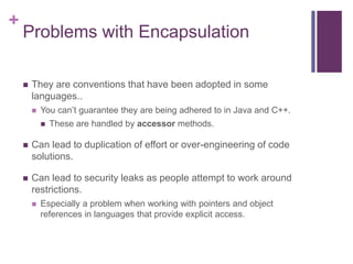 +
Problems with Encapsulation
 They are conventions that have been adopted in some
languages..
 You can’t guarantee they are being adhered to in Java and C++.
 These are handled by accessor methods.
 Can lead to duplication of effort or over-engineering of code
solutions.
 Can lead to security leaks as people attempt to work around
restrictions.
 Especially a problem when working with pointers and object
references in languages that provide explicit access.
 