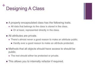 +
Designing A Class
 A properly encapsulated class has the following traits.
 All data that belongs to the class is stored in the class.
 Or at least, represented directly in the class.
 All attributes are private.
 There’s almost never a good reason to make an attribute public.
 Hardly ever a good reason to make an attribute protected.
 Methods that all objects should have access to should be
public.
 The rest should either be protected or private.
 This allows you to internally refactor if required.
 