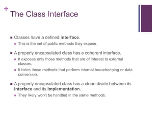 +
The Class Interface
 Classes have a defined interface.
 This is the set of public methods they expose.
 A properly encapsulated class has a coherent interface.
 It exposes only those methods that are of interest to external
classes.
 It hides those methods that perform internal housekeeping or data
conversion.
 A properly encapsulated class has a clean divide between its
interface and its implementation.
 They likely won’t be handled in the same methods.
 